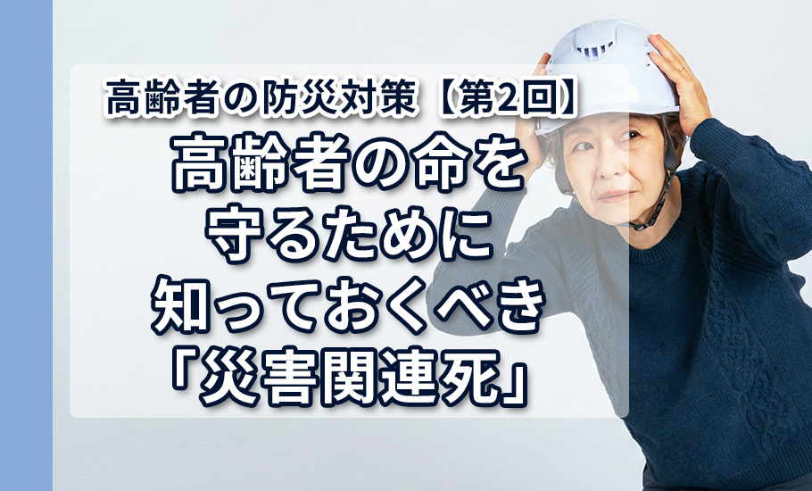 高齢者の防災対策【第2回】高齢者の命を守るために知っておくべき「災害関連死」：能登・熊本地震のデータが示す、避難生活に潜むリスクとメカニズム