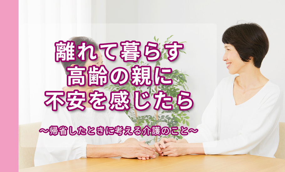 離れて暮らす高齢の親に不安を感じたら｜帰省したときに考える介護のこと