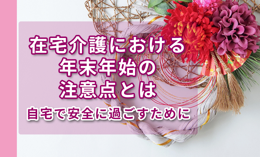 在宅介護における年末年始の注意点とは～自宅で安全に過ごすために