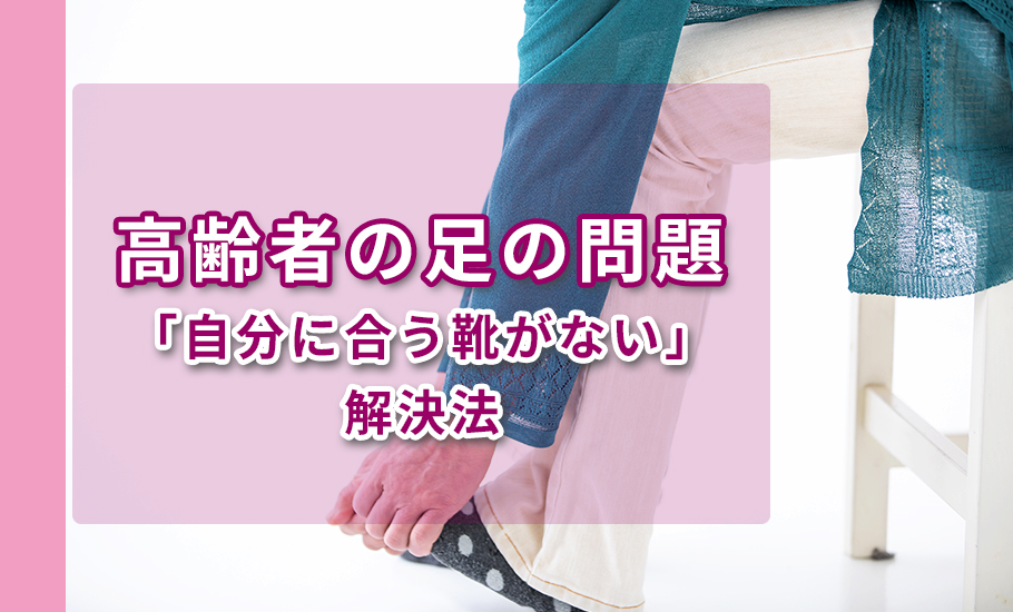 高齢者の足の問題｜「自分に合う靴がない」解決法